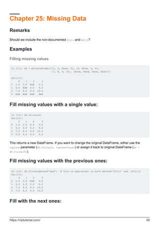 Chapter 25: Missing Data
Remarks
Should we include the non-documented ffill and bfill?
Examples
Filling missing values
In [11]: df = pd.DataFrame([[1, 2, None, 3], [4, None, 5, 6],
[7, 8, 9, 10], [None, None, None, None]])
Out[11]:
0 1 2 3
0 1.0 2.0 NaN 3.0
1 4.0 NaN 5.0 6.0
2 7.0 8.0 9.0 10.0
3 NaN NaN NaN NaN
Fill missing values with a single value:
In [12]: df.fillna(0)
Out[12]:
0 1 2 3
0 1.0 2.0 0.0 3.0
1 4.0 0.0 5.0 6.0
2 7.0 8.0 9.0 10.0
3 0.0 0.0 0.0 0.0
This returns a new DataFrame. If you want to change the original DataFrame, either use the
inplace parameter (df.fillna(0, inplace=True)) or assign it back to original DataFrame (df =
df.fillna(0)).
Fill missing values with the previous ones:
In [13]: df.fillna(method='pad') # this is equivalent to both method='ffill' and .ffill()
Out[13]:
0 1 2 3
0 1.0 2.0 NaN 3.0
1 4.0 2.0 5.0 6.0
2 7.0 8.0 9.0 10.0
3 7.0 8.0 9.0 10.0
Fill with the next ones:
https://riptutorial.com/ 90
 