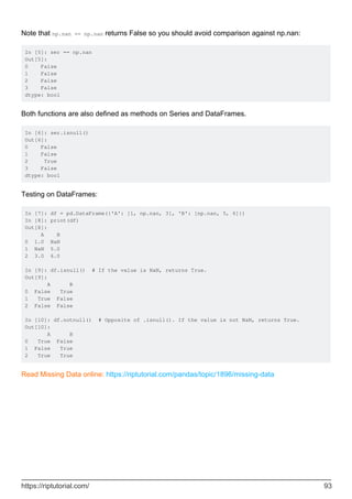 Note that np.nan == np.nan returns False so you should avoid comparison against np.nan:
In [5]: ser == np.nan
Out[5]:
0 False
1 False
2 False
3 False
dtype: bool
Both functions are also defined as methods on Series and DataFrames.
In [6]: ser.isnull()
Out[6]:
0 False
1 False
2 True
3 False
dtype: bool
Testing on DataFrames:
In [7]: df = pd.DataFrame({'A': [1, np.nan, 3], 'B': [np.nan, 5, 6]})
In [8]: print(df)
Out[8]:
A B
0 1.0 NaN
1 NaN 5.0
2 3.0 6.0
In [9]: df.isnull() # If the value is NaN, returns True.
Out[9]:
A B
0 False True
1 True False
2 False False
In [10]: df.notnull() # Opposite of .isnull(). If the value is not NaN, returns True.
Out[10]:
A B
0 True False
1 False True
2 True True
Read Missing Data online: https://riptutorial.com/pandas/topic/1896/missing-data
https://riptutorial.com/ 93
 