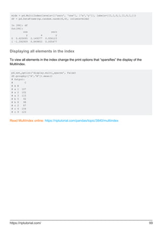 midx = pd.MultiIndex(levels=[['zero', 'one'], ['x','y']], labels=[[1,1,0,],[1,0,1,]])
df = pd.DataFrame(np.random.randn(6,4), columns=midx)
In [86]: df
Out[86]:
one zero
y x y
0 0.625695 2.149377 0.006123
1 -1.392909 0.849853 0.005477
Displaying all elements in the index
To view all elements in the index change the print options that “sparsifies” the display of the
MultiIndex.
pd.set_option('display.multi_sparse', False)
df.groupby(['A','B']).mean()
# Output:
# C
# A B
# a 1 107
# a 2 102
# a 3 115
# b 5 92
# b 8 98
# c 2 87
# c 4 104
# c 9 123
Read MultiIndex online: https://riptutorial.com/pandas/topic/3840/multiindex
https://riptutorial.com/ 99
 