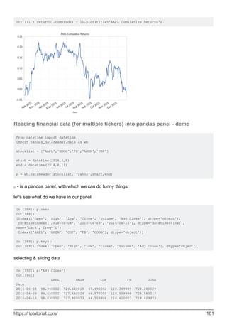 >>> ((1 + returns).cumprod() - 1).plot(title='AAPL Cumulative Returns')
Reading financial data (for multiple tickers) into pandas panel - demo
from datetime import datetime
import pandas_datareader.data as wb
stocklist = ['AAPL','GOOG','FB','AMZN','COP']
start = datetime(2016,6,8)
end = datetime(2016,6,11)
p = wb.DataReader(stocklist, 'yahoo',start,end)
p - is a pandas panel, with which we can do funny things:
let's see what do we have in our panel
In [388]: p.axes
Out[388]:
[Index(['Open', 'High', 'Low', 'Close', 'Volume', 'Adj Close'], dtype='object'),
DatetimeIndex(['2016-06-08', '2016-06-09', '2016-06-10'], dtype='datetime64[ns]',
name='Date', freq='D'),
Index(['AAPL', 'AMZN', 'COP', 'FB', 'GOOG'], dtype='object')]
In [389]: p.keys()
Out[389]: Index(['Open', 'High', 'Low', 'Close', 'Volume', 'Adj Close'], dtype='object')
selecting & slicing data
In [390]: p['Adj Close']
Out[390]:
AAPL AMZN COP FB GOOG
Date
2016-06-08 98.940002 726.640015 47.490002 118.389999 728.280029
2016-06-09 99.650002 727.650024 46.570000 118.559998 728.580017
2016-06-10 98.830002 717.909973 44.509998 116.620003 719.409973
https://riptutorial.com/ 101
 