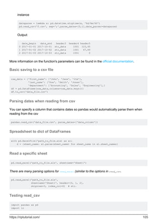 instance
dateparse = lambda x: pd.datetime.strptime(x, '%d/%m/%Y')
pd.read_csv('f.csv', sep=';',parse_dates=[0,1],date_parser=dateparse)
Output:
date_begin date_end header3 header4 header5
0 2017-01-01 2017-10-01 str_data 1001 123,45
1 2017-01-02 2017-10-02 str_data 1001 67,89
2 2017-01-03 2017-10-03 str_data 1001 0
More information on the function's parameters can be found in the official documentation.
Basic saving to a csv file
raw_data = {'first_name': ['John', 'Jane', 'Jim'],
'last_name': ['Doe', 'Smith', 'Jones'],
'department': ['Accounting', 'Sales', 'Engineering'],}
df = pd.DataFrame(raw_data,columns=raw_data.keys())
df.to_csv('data_file.csv')
Parsing dates when reading from csv
You can specify a column that contains dates so pandas would automatically parse them when
reading from the csv
pandas.read_csv('data_file.csv', parse_dates=['date_column'])
Spreadsheet to dict of DataFrames
with pd.ExcelFile('path_to_file.xls) as xl:
d = {sheet_name: xl.parse(sheet_name) for sheet_name in xl.sheet_names}
Read a specific sheet
pd.read_excel('path_to_file.xls', sheetname='Sheet1')
There are many parsing options for read_excel (similar to the options in read_csv.
pd.read_excel('path_to_file.xls',
sheetname='Sheet1', header=[0, 1, 2],
skiprows=3, index_col=0) # etc.
Testing read_csv
import pandas as pd
import io
https://riptutorial.com/ 105
 