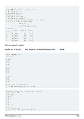 temp=u"""index; header1; header2; header3
1; str_data; 12; 1.4
3; str_data; 22; 42.33
4; str_data; 2; 3.44
2; str_data; 43; 43.34
7; str_data; 25; 23.32"""
#after testing replace io.StringIO(temp) to filename
df = pd.read_csv(io.StringIO(temp),
sep = ';',
index_col = 0,
skip_blank_lines = True)
print (df)
header1 header2 header3
index
1 str_data 12 1.40
3 str_data 22 42.33
4 str_data 2 3.44
2 str_data 43 43.34
7 str_data 25 23.32
List comprehension
All files are in folder files. First create list of DataFrames and then concat them:
import pandas as pd
import glob
#a.csv
#a,b
#1,2
#5,8
#b.csv
#a,b
#9,6
#6,4
#c.csv
#a,b
#4,3
#7,0
files = glob.glob('files/*.csv')
dfs = [pd.read_csv(fp) for fp in files]
#duplicated index inherited from each Dataframe
df = pd.concat(dfs)
print (df)
a b
0 1 2
1 5 8
0 9 6
1 6 4
0 4 3
1 7 0
#'reseting' index
df = pd.concat(dfs, ignore_index=True)
https://riptutorial.com/ 106
 