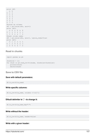 print (df)
a b
0 1 2
1 5 8
2 9 6
3 6 4
4 4 3
5 7 0
#concat by columns
df1 = pd.concat(dfs, axis=1)
print (df1)
a b a b a b
0 1 2 9 6 4 3
1 5 8 6 4 7 0
#reset column names
df1 = pd.concat(dfs, axis=1, ignore_index=True)
print (df1)
0 1 2 3 4 5
0 1 2 9 6 4 3
1 5 8 6 4 7 0
Read in chunks
import pandas as pd
chunksize = [n]
for chunk in pd.read_csv(filename, chunksize=chunksize):
process(chunk)
delete(chunk)
Save to CSV file
Save with default parameters:
df.to_csv(file_name)
Write specific columns:
df.to_csv(file_name, columns =['col'])
Difault delimiter is ',' - to change it:
df.to_csv(file_name,sep="|")
Write without the header:
df.to_csv(file_name, header=False)
Write with a given header:
https://riptutorial.com/ 107
 