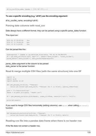 df.to_csv(file_name, header = ['A','B','C',...]
To use a specific encoding (e.g. 'utf-8') use the encoding argument:
df.to_csv(file_name, encoding='utf-8')
Parsing date columns with read_csv
Date always have a different format, they can be parsed using a specific parse_dates function.
This input.csv:
2016 06 10 20:30:00 foo
2016 07 11 19:45:30 bar
2013 10 12 4:30:00 foo
Can be parsed like this :
mydateparser = lambda x: pd.datetime.strptime(x, "%Y %m %d %H:%M:%S")
df = pd.read_csv("file.csv", sep='t', names=['date_column', 'other_column'],
parse_dates=['date_column'], date_parser=mydateparser)
parse_dates argument is the column to be parsed
date_parser is the parser function
Read & merge multiple CSV files (with the same structure) into one DF
import os
import glob
import pandas as pd
def get_merged_csv(flist, **kwargs):
return pd.concat([pd.read_csv(f, **kwargs) for f in flist], ignore_index=True)
path = 'C:/Users/csvfiles'
fmask = os.path.join(path, '*mask*.csv')
df = get_merged_csv(glob.glob(fmask), index_col=None, usecols=['col1', 'col3'])
print(df.head())
If you want to merge CSV files horizontally (adding columns), use axis=1 when calling pd.concat()
function:
def merged_csv_horizontally(flist, **kwargs):
return pd.concat([pd.read_csv(f, **kwargs) for f in flist], axis=1)
Reading cvs file into a pandas data frame when there is no header row
If the file does not contain a header row,
https://riptutorial.com/ 108
 