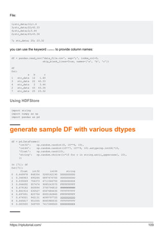 File:
1;str_data;12;1.4
3;str_data;22;42.33
4;str_data;2;3.44
2;str_data;43;43.34
7; str_data; 25; 23.32
you can use the keyword names to provide column names:
df = pandas.read_csv('data_file.csv', sep=';', index_col=0,
skip_blank_lines=True, names=['a', 'b', 'c'])
df
Out:
a b c
1 str_data 12 1.40
3 str_data 22 42.33
4 str_data 2 3.44
2 str_data 43 43.34
7 str_data 25 23.32
Using HDFStore
import string
import numpy as np
import pandas as pd
generate sample DF with various dtypes
df = pd.DataFrame({
'int32': np.random.randint(0, 10**6, 10),
'int64': np.random.randint(10**7, 10**9, 10).astype(np.int64)*10,
'float': np.random.rand(10),
'string': np.random.choice([c*10 for c in string.ascii_uppercase], 10),
})
In [71]: df
Out[71]:
float int32 int64 string
0 0.649978 848354 5269162190 DDDDDDDDDD
1 0.346963 490266 6897476700 OOOOOOOOOO
2 0.035069 756373 6711566750 ZZZZZZZZZZ
3 0.066692 957474 9085243570 FFFFFFFFFF
4 0.679182 665894 3750794810 MMMMMMMMMM
5 0.861914 630527 6567684430 TTTTTTTTTT
6 0.697691 825704 8005182860 FFFFFFFFFF
7 0.474501 942131 4099797720 QQQQQQQQQQ
8 0.645817 951055 8065980030 VVVVVVVVVV
9 0.083500 349709 7417288920 EEEEEEEEEE
https://riptutorial.com/ 109
 