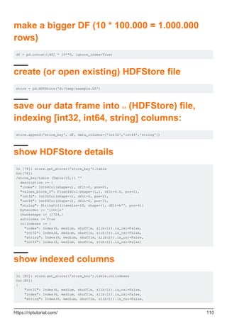 make a bigger DF (10 * 100.000 = 1.000.000
rows)
df = pd.concat([df] * 10**5, ignore_index=True)
create (or open existing) HDFStore file
store = pd.HDFStore('d:/temp/example.h5')
save our data frame into h5 (HDFStore) file,
indexing [int32, int64, string] columns:
store.append('store_key', df, data_columns=['int32','int64','string'])
show HDFStore details
In [78]: store.get_storer('store_key').table
Out[78]:
/store_key/table (Table(10,)) ''
description := {
"index": Int64Col(shape=(), dflt=0, pos=0),
"values_block_0": Float64Col(shape=(1,), dflt=0.0, pos=1),
"int32": Int32Col(shape=(), dflt=0, pos=2),
"int64": Int64Col(shape=(), dflt=0, pos=3),
"string": StringCol(itemsize=10, shape=(), dflt=b'', pos=4)}
byteorder := 'little'
chunkshape := (1724,)
autoindex := True
colindexes := {
"index": Index(6, medium, shuffle, zlib(1)).is_csi=False,
"int32": Index(6, medium, shuffle, zlib(1)).is_csi=False,
"string": Index(6, medium, shuffle, zlib(1)).is_csi=False,
"int64": Index(6, medium, shuffle, zlib(1)).is_csi=False}
show indexed columns
In [80]: store.get_storer('store_key').table.colindexes
Out[80]:
{
"int32": Index(6, medium, shuffle, zlib(1)).is_csi=False,
"index": Index(6, medium, shuffle, zlib(1)).is_csi=False,
"string": Index(6, medium, shuffle, zlib(1)).is_csi=False,
https://riptutorial.com/ 110
 