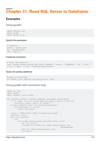 Chapter 31: Read SQL Server to Dataframe
Examples
Using pyodbc
import pandas.io.sql
import pyodbc
import pandas as pd
Specify the parameters
# Parameters
server = 'server_name'
db = 'database_name'
UID = 'user_id'
Create the connection
# Create the connection
conn = pyodbc.connect('DRIVER={SQL Server};SERVER=' + server + ';DATABASE=' + db + '; UID = '
+ UID + '; PWD = ' + UID + 'Trusted_Connection=yes')
Query into pandas dataframe
# Query into dataframe
df= pandas.io.sql.read_sql('sql_query_string', conn)
Using pyodbc with connection loop
import os, time
import pyodbc
import pandas.io.sql as pdsql
def todf(dsn='yourdsn', uid=None, pwd=None, query=None, params=None):
''' if `query` is not an actual query but rather a path to a text file
containing a query, read it in instead '''
if query.endswith('.sql') and os.path.exists(query):
with open(query,'r') as fin:
query = fin.read()
connstr = "DSN={};UID={};PWD={}".format(dsn,uid,pwd)
connected = False
while not connected:
try:
with pyodbc.connect(connstr,autocommit=True) as con:
cur = con.cursor()
if params is not None: df = pdsql.read_sql(query, con,
params=params)
else: df = pdsql.read_sql(query, con)
cur.close()
https://riptutorial.com/ 115
 