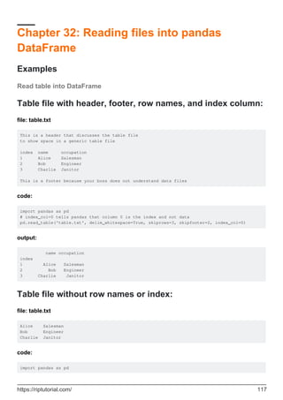 Chapter 32: Reading files into pandas
DataFrame
Examples
Read table into DataFrame
Table file with header, footer, row names, and index column:
file: table.txt
This is a header that discusses the table file
to show space in a generic table file
index name occupation
1 Alice Salesman
2 Bob Engineer
3 Charlie Janitor
This is a footer because your boss does not understand data files
code:
import pandas as pd
# index_col=0 tells pandas that column 0 is the index and not data
pd.read_table('table.txt', delim_whitespace=True, skiprows=3, skipfooter=2, index_col=0)
output:
name occupation
index
1 Alice Salesman
2 Bob Engineer
3 Charlie Janitor
Table file without row names or index:
file: table.txt
Alice Salesman
Bob Engineer
Charlie Janitor
code:
import pandas as pd
https://riptutorial.com/ 117
 