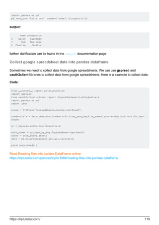import pandas as pd
pd.read_csv('table.csv', names=['name','occupation'])
output:
name occupation
0 Alice Salesman
1 Bob Engineer
2 Charlie Janitor
further clarification can be found in the read_csv documentation page
Collect google spreadsheet data into pandas dataframe
Sometimes we need to collect data from google spreadsheets. We can use gspread and
oauth2client libraries to collect data from google spreadsheets. Here is a example to collect data:
Code:
from __future__ import print_function
import gspread
from oauth2client.client import SignedJwtAssertionCredentials
import pandas as pd
import json
scope = ['https://spreadsheets.google.com/feeds']
credentials = ServiceAccountCredentials.from_json_keyfile_name('your-authorization-file.json',
scope)
gc = gspread.authorize(credentials)
work_sheet = gc.open_by_key("spreadsheet-key-here")
sheet = work_sheet.sheet1
data = pd.DataFrame(sheet.get_all_records())
print(data.head())
Read Reading files into pandas DataFrame online:
https://riptutorial.com/pandas/topic/1988/reading-files-into-pandas-dataframe
https://riptutorial.com/ 119
 