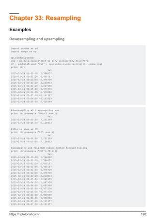 Chapter 33: Resampling
Examples
Downsampling and upsampling
import pandas as pd
import numpy as np
np.random.seed(0)
rng = pd.date_range('2015-02-24', periods=10, freq='T')
df = pd.DataFrame({'Val' : np.random.randn(len(rng))}, index=rng)
print (df)
Val
2015-02-24 00:00:00 1.764052
2015-02-24 00:01:00 0.400157
2015-02-24 00:02:00 0.978738
2015-02-24 00:03:00 2.240893
2015-02-24 00:04:00 1.867558
2015-02-24 00:05:00 -0.977278
2015-02-24 00:06:00 0.950088
2015-02-24 00:07:00 -0.151357
2015-02-24 00:08:00 -0.103219
2015-02-24 00:09:00 0.410599
#downsampling with aggregating sum
print (df.resample('5Min').sum())
Val
2015-02-24 00:00:00 7.251399
2015-02-24 00:05:00 0.128833
#5Min is same as 5T
print (df.resample('5T').sum())
Val
2015-02-24 00:00:00 7.251399
2015-02-24 00:05:00 0.128833
#upsampling and fill NaN values method forward filling
print (df.resample('30S').ffill())
Val
2015-02-24 00:00:00 1.764052
2015-02-24 00:00:30 1.764052
2015-02-24 00:01:00 0.400157
2015-02-24 00:01:30 0.400157
2015-02-24 00:02:00 0.978738
2015-02-24 00:02:30 0.978738
2015-02-24 00:03:00 2.240893
2015-02-24 00:03:30 2.240893
2015-02-24 00:04:00 1.867558
2015-02-24 00:04:30 1.867558
2015-02-24 00:05:00 -0.977278
2015-02-24 00:05:30 -0.977278
2015-02-24 00:06:00 0.950088
2015-02-24 00:06:30 0.950088
2015-02-24 00:07:00 -0.151357
2015-02-24 00:07:30 -0.151357
https://riptutorial.com/ 120
 