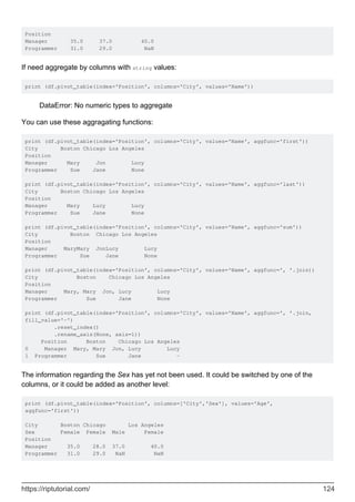 Position
Manager 35.0 37.0 40.0
Programmer 31.0 29.0 NaN
If need aggregate by columns with string values:
print (df.pivot_table(index='Position', columns='City', values='Name'))
DataError: No numeric types to aggregate
You can use these aggragating functions:
print (df.pivot_table(index='Position', columns='City', values='Name', aggfunc='first'))
City Boston Chicago Los Angeles
Position
Manager Mary Jon Lucy
Programmer Sue Jane None
print (df.pivot_table(index='Position', columns='City', values='Name', aggfunc='last'))
City Boston Chicago Los Angeles
Position
Manager Mary Lucy Lucy
Programmer Sue Jane None
print (df.pivot_table(index='Position', columns='City', values='Name', aggfunc='sum'))
City Boston Chicago Los Angeles
Position
Manager MaryMary JonLucy Lucy
Programmer Sue Jane None
print (df.pivot_table(index='Position', columns='City', values='Name', aggfunc=', '.join))
City Boston Chicago Los Angeles
Position
Manager Mary, Mary Jon, Lucy Lucy
Programmer Sue Jane None
print (df.pivot_table(index='Position', columns='City', values='Name', aggfunc=', '.join,
fill_value='-')
.reset_index()
.rename_axis(None, axis=1))
Position Boston Chicago Los Angeles
0 Manager Mary, Mary Jon, Lucy Lucy
1 Programmer Sue Jane -
The information regarding the Sex has yet not been used. It could be switched by one of the
columns, or it could be added as another level:
print (df.pivot_table(index='Position', columns=['City','Sex'], values='Age',
aggfunc='first'))
City Boston Chicago Los Angeles
Sex Female Female Male Female
Position
Manager 35.0 28.0 37.0 40.0
Programmer 31.0 29.0 NaN NaN
https://riptutorial.com/ 124
 