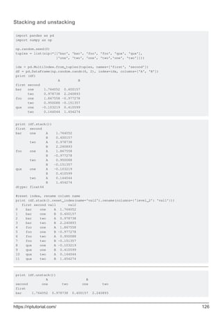 Stacking and unstacking
import pandas as pd
import numpy as np
np.random.seed(0)
tuples = list(zip(*[['bar', 'bar', 'foo', 'foo', 'qux', 'qux'],
['one', 'two', 'one', 'two','one', 'two']]))
idx = pd.MultiIndex.from_tuples(tuples, names=['first', 'second'])
df = pd.DataFrame(np.random.randn(6, 2), index=idx, columns=['A', 'B'])
print (df)
A B
first second
bar one 1.764052 0.400157
two 0.978738 2.240893
foo one 1.867558 -0.977278
two 0.950088 -0.151357
qux one -0.103219 0.410599
two 0.144044 1.454274
print (df.stack())
first second
bar one A 1.764052
B 0.400157
two A 0.978738
B 2.240893
foo one A 1.867558
B -0.977278
two A 0.950088
B -0.151357
qux one A -0.103219
B 0.410599
two A 0.144044
B 1.454274
dtype: float64
#reset index, rename column name
print (df.stack().reset_index(name='val2').rename(columns={'level_2': 'val1'}))
first second val1 val2
0 bar one A 1.764052
1 bar one B 0.400157
2 bar two A 0.978738
3 bar two B 2.240893
4 foo one A 1.867558
5 foo one B -0.977278
6 foo two A 0.950088
7 foo two B -0.151357
8 qux one A -0.103219
9 qux one B 0.410599
10 qux two A 0.144044
11 qux two B 1.454274
print (df.unstack())
A B
second one two one two
first
bar 1.764052 0.978738 0.400157 2.240893
https://riptutorial.com/ 126
 