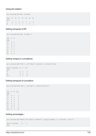 Using dot notation:
pd.crosstab(df.Sex, df.Age)
Age 12 15 17 19 20 22 35
Sex
F 0 0 2 0 0 3 0
M 1 1 0 1 1 0 1
Getting transpose of DF:
pd.crosstab(df.Sex, df.Age).T
Sex F M
Age
12 0 1
15 0 1
17 2 0
19 0 1
20 0 1
22 3 0
35 0 1
Getting margins or cumulatives:
pd.crosstab(df['Sex'], df['Heart Disease'], margins=True)
Heart Disease N Y All
Sex
F 2 3 5
M 3 2 5
All 5 5 10
Getting transpose of cumulative:
pd.crosstab(df['Sex'], df['Age'], margins=True).T
Sex F M All
Age
12 0 1 1
15 0 1 1
17 2 0 2
19 0 1 1
20 0 1 1
22 3 0 3
35 0 1 1
All 5 5 10
Getting percentages :
pd.crosstab(df["Sex"],df['Heart Disease']).apply(lambda r: r/len(df), axis=1)
Heart Disease N Y
Sex
https://riptutorial.com/ 128
 