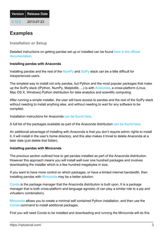 Version Release Date
0.12.0 2013-07-23
Examples
Installation or Setup
Detailed instructions on getting pandas set up or installed can be found here in the official
documentation.
Installing pandas with Anaconda
Installing pandas and the rest of the NumPy and SciPy stack can be a little difficult for
inexperienced users.
The simplest way to install not only pandas, but Python and the most popular packages that make
up the SciPy stack (IPython, NumPy, Matplotlib, ...) is with Anaconda, a cross-platform (Linux,
Mac OS X, Windows) Python distribution for data analytics and scientific computing.
After running a simple installer, the user will have access to pandas and the rest of the SciPy stack
without needing to install anything else, and without needing to wait for any software to be
compiled.
Installation instructions for Anaconda can be found here.
A full list of the packages available as part of the Anaconda distribution can be found here.
An additional advantage of installing with Anaconda is that you don’t require admin rights to install
it, it will install in the user’s home directory, and this also makes it trivial to delete Anaconda at a
later date (just delete that folder).
Installing pandas with Miniconda
The previous section outlined how to get pandas installed as part of the Anaconda distribution.
However this approach means you will install well over one hundred packages and involves
downloading the installer which is a few hundred megabytes in size.
If you want to have more control on which packages, or have a limited internet bandwidth, then
installing pandas with Miniconda may be a better solution.
Conda is the package manager that the Anaconda distribution is built upon. It is a package
manager that is both cross-platform and language agnostic (it can play a similar role to a pip and
virtualenv combination).
Miniconda allows you to create a minimal self contained Python installation, and then use the
Conda command to install additional packages.
First you will need Conda to be installed and downloading and running the Miniconda will do this
https://riptutorial.com/ 3
 