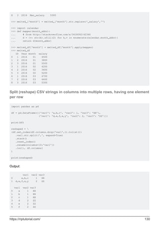 8 3 2016 Mar_salary 5300
>>> melted_['month'] = melted_['month'].str.replace('_salary','')
>>> import calendar
>>> def mapper(month_abbr):
... # from http://stackoverflow.com/a/3418092/42346
... d = {v: str(k).zfill(2) for k,v in enumerate(calendar.month_abbr)}
... return d[month_abbr]
>>> melted_df['month'] = melted_df['month'].apply(mapper)
>>> melted_df
ID Year month salary
0 1 2016 01 4500
1 2 2016 01 3800
2 3 2016 01 5500
3 1 2016 02 4200
4 2 2016 02 3600
5 3 2016 02 5200
6 1 2016 03 4700
7 2 2016 03 4400
8 3 2016 03 5300
Split (reshape) CSV strings in columns into multiple rows, having one element
per row
import pandas as pd
df = pd.DataFrame([{'var1': 'a,b,c', 'var2': 1, 'var3': 'XX'},
{'var1': 'd,e,f,x,y', 'var2': 2, 'var3': 'ZZ'}])
print(df)
reshaped = 
(df.set_index(df.columns.drop('var1',1).tolist())
.var1.str.split(',', expand=True)
.stack()
.reset_index()
.rename(columns={0:'var1'})
.loc[:, df.columns]
)
print(reshaped)
Output:
var1 var2 var3
0 a,b,c 1 XX
1 d,e,f,x,y 2 ZZ
var1 var2 var3
0 a 1 XX
1 b 1 XX
2 c 1 XX
3 d 2 ZZ
4 e 2 ZZ
5 f 2 ZZ
https://riptutorial.com/ 130
 