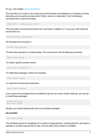 for you. The installer can be found here.
The next step is to create a new conda environment (these are analogous to a virtualenv but they
also allow you to specify precisely which Python version to install also). Run the following
commands from a terminal window:
conda create -n name_of_my_env python
This will create a minimal environment with only Python installed in it. To put your self inside this
environment run:
source activate name_of_my_env
On Windows the command is:
activate name_of_my_env
The final step required is to install pandas. This can be done with the following command:
conda install pandas
To install a specific pandas version:
conda install pandas=0.13.1
To install other packages, IPython for example:
conda install ipython
To install the full Anaconda distribution:
conda install anaconda
If you require any packages that are available to pip but not conda, simply install pip, and use pip
to install these packages:
conda install pip
pip install django
Usually, you would install pandas with one of packet managers.
pip example:
pip install pandas
This will likely require the installation of a number of dependencies, including NumPy, will require a
compiler to compile required bits of code, and can take a few minutes to complete.
https://riptutorial.com/ 4
 