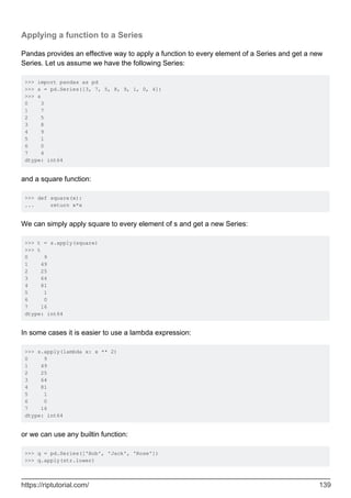 Applying a function to a Series
Pandas provides an effective way to apply a function to every element of a Series and get a new
Series. Let us assume we have the following Series:
>>> import pandas as pd
>>> s = pd.Series([3, 7, 5, 8, 9, 1, 0, 4])
>>> s
0 3
1 7
2 5
3 8
4 9
5 1
6 0
7 4
dtype: int64
and a square function:
>>> def square(x):
... return x*x
We can simply apply square to every element of s and get a new Series:
>>> t = s.apply(square)
>>> t
0 9
1 49
2 25
3 64
4 81
5 1
6 0
7 16
dtype: int64
In some cases it is easier to use a lambda expression:
>>> s.apply(lambda x: x ** 2)
0 9
1 49
2 25
3 64
4 81
5 1
6 0
7 16
dtype: int64
or we can use any builtin function:
>>> q = pd.Series(['Bob', 'Jack', 'Rose'])
>>> q.apply(str.lower)
https://riptutorial.com/ 139
 