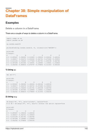 Chapter 38: Simple manipulation of
DataFrames
Examples
Delete a column in a DataFrame
There are a couple of ways to delete a column in a DataFrame.
import numpy as np
import pandas as pd
np.random.seed(0)
pd.DataFrame(np.random.randn(5, 6), columns=list('ABCDEF'))
print(df)
# Output:
# A B C D E F
# 0 -0.895467 0.386902 -0.510805 -1.180632 -0.028182 0.428332
# 1 0.066517 0.302472 -0.634322 -0.362741 -0.672460 -0.359553
# 2 -0.813146 -1.726283 0.177426 -0.401781 -1.630198 0.462782
# 3 -0.907298 0.051945 0.729091 0.128983 1.139401 -1.234826
# 4 0.402342 -0.684810 -0.870797 -0.578850 -0.311553 0.056165
1) Using del
del df['C']
print(df)
# Output:
# A B D E F
# 0 -0.895467 0.386902 -1.180632 -0.028182 0.428332
# 1 0.066517 0.302472 -0.362741 -0.672460 -0.359553
# 2 -0.813146 -1.726283 -0.401781 -1.630198 0.462782
# 3 -0.907298 0.051945 0.128983 1.139401 -1.234826
# 4 0.402342 -0.684810 -0.578850 -0.311553 0.056165
2) Using drop
df.drop(['B', 'E'], axis='columns', inplace=True)
# or df = df.drop(['B', 'E'], axis=1) without the option inplace=True
print(df)
# Output:
# A D F
# 0 -0.895467 -1.180632 0.428332
# 1 0.066517 -0.362741 -0.359553
# 2 -0.813146 -0.401781 0.462782
# 3 -0.907298 0.128983 -1.234826
# 4 0.402342 -0.578850 0.056165
https://riptutorial.com/ 142
 