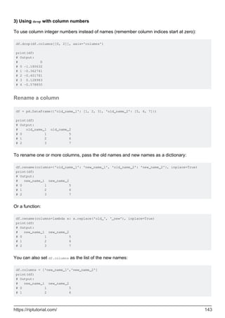 3) Using drop with column numbers
To use column integer numbers instead of names (remember column indices start at zero):
df.drop(df.columns[[0, 2]], axis='columns')
print(df)
# Output:
# D
# 0 -1.180632
# 1 -0.362741
# 2 -0.401781
# 3 0.128983
# 4 -0.578850
Rename a column
df = pd.DataFrame({'old_name_1': [1, 2, 3], 'old_name_2': [5, 6, 7]})
print(df)
# Output:
# old_name_1 old_name_2
# 0 1 5
# 1 2 6
# 2 3 7
To rename one or more columns, pass the old names and new names as a dictionary:
df.rename(columns={'old_name_1': 'new_name_1', 'old_name_2': 'new_name_2'}, inplace=True)
print(df)
# Output:
# new_name_1 new_name_2
# 0 1 5
# 1 2 6
# 2 3 7
Or a function:
df.rename(columns=lambda x: x.replace('old_', '_new'), inplace=True)
print(df)
# Output:
# new_name_1 new_name_2
# 0 1 5
# 1 2 6
# 2 3 7
You can also set df.columns as the list of the new names:
df.columns = ['new_name_1','new_name_2']
print(df)
# Output:
# new_name_1 new_name_2
# 0 1 5
# 1 2 6
https://riptutorial.com/ 143
 