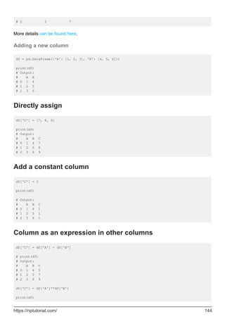 # 2 3 7
More details can be found here.
Adding a new column
df = pd.DataFrame({'A': [1, 2, 3], 'B': [4, 5, 6]})
print(df)
# Output:
# A B
# 0 1 4
# 1 2 5
# 2 3 6
Directly assign
df['C'] = [7, 8, 9]
print(df)
# Output:
# A B C
# 0 1 4 7
# 1 2 5 8
# 2 3 6 9
Add a constant column
df['C'] = 1
print(df)
# Output:
# A B C
# 0 1 4 1
# 1 2 5 1
# 2 3 6 1
Column as an expression in other columns
df['C'] = df['A'] + df['B']
# print(df)
# Output:
# A B C
# 0 1 4 5
# 1 2 5 7
# 2 3 6 9
df['C'] = df['A']**df['B']
print(df)
https://riptutorial.com/ 144
 