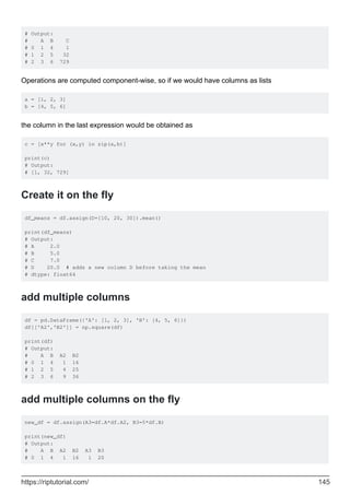 # Output:
# A B C
# 0 1 4 1
# 1 2 5 32
# 2 3 6 729
Operations are computed component-wise, so if we would have columns as lists
a = [1, 2, 3]
b = [4, 5, 6]
the column in the last expression would be obtained as
c = [x**y for (x,y) in zip(a,b)]
print(c)
# Output:
# [1, 32, 729]
Create it on the fly
df_means = df.assign(D=[10, 20, 30]).mean()
print(df_means)
# Output:
# A 2.0
# B 5.0
# C 7.0
# D 20.0 # adds a new column D before taking the mean
# dtype: float64
add multiple columns
df = pd.DataFrame({'A': [1, 2, 3], 'B': [4, 5, 6]})
df[['A2','B2']] = np.square(df)
print(df)
# Output:
# A B A2 B2
# 0 1 4 1 16
# 1 2 5 4 25
# 2 3 6 9 36
add multiple columns on the fly
new_df = df.assign(A3=df.A*df.A2, B3=5*df.B)
print(new_df)
# Output:
# A B A2 B2 A3 B3
# 0 1 4 1 16 1 20
https://riptutorial.com/ 145
 