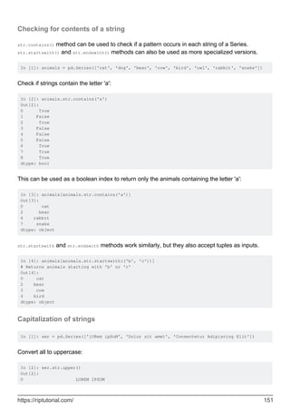 Checking for contents of a string
str.contains() method can be used to check if a pattern occurs in each string of a Series.
str.startswith() and str.endswith() methods can also be used as more specialized versions.
In [1]: animals = pd.Series(['cat', 'dog', 'bear', 'cow', 'bird', 'owl', 'rabbit', 'snake'])
Check if strings contain the letter 'a':
In [2]: animals.str.contains('a')
Out[2]:
0 True
1 False
2 True
3 False
4 False
5 False
6 True
7 True
8 True
dtype: bool
This can be used as a boolean index to return only the animals containing the letter 'a':
In [3]: animals[animals.str.contains('a')]
Out[3]:
0 cat
2 bear
6 rabbit
7 snake
dtype: object
str.startswith and str.endswith methods work similarly, but they also accept tuples as inputs.
In [4]: animals[animals.str.startswith(('b', 'c'))]
# Returns animals starting with 'b' or 'c'
Out[4]:
0 cat
2 bear
3 cow
4 bird
dtype: object
Capitalization of strings
In [1]: ser = pd.Series(['lORem ipSuM', 'Dolor sit amet', 'Consectetur Adipiscing Elit'])
Convert all to uppercase:
In [2]: ser.str.upper()
Out[2]:
0 LOREM IPSUM
https://riptutorial.com/ 151
 
