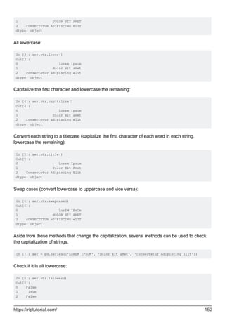 1 DOLOR SIT AMET
2 CONSECTETUR ADIPISCING ELIT
dtype: object
All lowercase:
In [3]: ser.str.lower()
Out[3]:
0 lorem ipsum
1 dolor sit amet
2 consectetur adipiscing elit
dtype: object
Capitalize the first character and lowercase the remaining:
In [4]: ser.str.capitalize()
Out[4]:
0 Lorem ipsum
1 Dolor sit amet
2 Consectetur adipiscing elit
dtype: object
Convert each string to a titlecase (capitalize the first character of each word in each string,
lowercase the remaining):
In [5]: ser.str.title()
Out[5]:
0 Lorem Ipsum
1 Dolor Sit Amet
2 Consectetur Adipiscing Elit
dtype: object
Swap cases (convert lowercase to uppercase and vice versa):
In [6]: ser.str.swapcase()
Out[6]:
0 LorEM IPsUm
1 dOLOR SIT AMET
2 cONSECTETUR aDIPISCING eLIT
dtype: object
Aside from these methods that change the capitalization, several methods can be used to check
the capitalization of strings.
In [7]: ser = pd.Series(['LOREM IPSUM', 'dolor sit amet', 'Consectetur Adipiscing Elit'])
Check if it is all lowercase:
In [8]: ser.str.islower()
Out[8]:
0 False
1 True
2 False
https://riptutorial.com/ 152
 