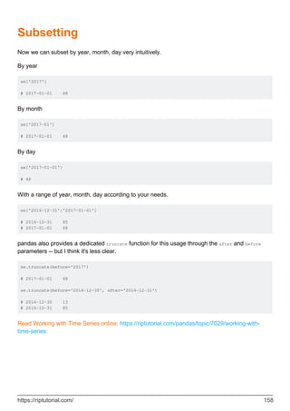 Subsetting
Now we can subset by year, month, day very intuitively.
By year
se['2017']
# 2017-01-01 48
By month
se['2017-01']
# 2017-01-01 48
By day
se['2017-01-01']
# 48
With a range of year, month, day according to your needs.
se['2016-12-31':'2017-01-01']
# 2016-12-31 85
# 2017-01-01 48
pandas also provides a dedicated truncate function for this usage through the after and before
parameters -- but I think it's less clear.
se.truncate(before='2017')
# 2017-01-01 48
se.truncate(before='2016-12-30', after='2016-12-31')
# 2016-12-30 13
# 2016-12-31 85
Read Working with Time Series online: https://riptutorial.com/pandas/topic/7029/working-with-
time-series
https://riptutorial.com/ 158
 