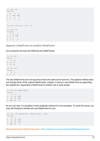 In [18]: df
Out[18]:
A B C
0 1 NaN NaN
1 5 6 7
2 3 9 9
In [19]: df.loc[0, 'B'] = 8
In [20]: df
Out[20]:
A B C
0 1 8 NaN
1 5 6 7
2 3 9 9
Append a DataFrame to another DataFrame
Let us assume we have the following two DataFrames:
In [7]: df1
Out[7]:
A B
0 a1 b1
1 a2 b2
In [8]: df2
Out[8]:
B C
0 b1 c1
The two DataFrames are not required to have the same set of columns. The append method does
not change either of the original DataFrames. Instead, it returns a new DataFrame by appending
the original two. Appending a DataFrame to another one is quite simple:
In [9]: df1.append(df2)
Out[9]:
A B C
0 a1 b1 NaN
1 a2 b2 NaN
0 NaN b1 c1
As you can see, it is possible to have duplicate indices (0 in this example). To avoid this issue, you
may ask Pandas to reindex the new DataFrame for you:
In [10]: df1.append(df2, ignore_index = True)
Out[10]:
A B C
0 a1 b1 NaN
1 a2 b2 NaN
2 NaN b1 c1
Read Appending to DataFrame online: https://riptutorial.com/pandas/topic/6456/appending-to-
https://riptutorial.com/ 16
 