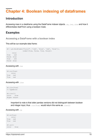 Chapter 4: Boolean indexing of dataframes
Introduction
Accessing rows in a dataframe using the DataFrame indexer objects .ix, .loc, .iloc and how it
differentiates itself from using a boolean mask.
Examples
Accessing a DataFrame with a boolean index
This will be our example data frame:
df = pd.DataFrame({"color": ['red', 'blue', 'red', 'blue']},
index=[True, False, True, False])
color
True red
False blue
True red
False blue
Accessing with .loc
df.loc[True]
color
True red
True red
Accessing with .iloc
df.iloc[True]
>> TypeError
df.iloc[1]
color blue
dtype: object
Important to note is that older pandas versions did not distinguish between boolean
and integer input, thus .iloc[True] would return the same as .iloc[1]
Accessing with .ix
df.ix[True]
color
True red
True red
df.ix[1]
color blue
https://riptutorial.com/ 18
 