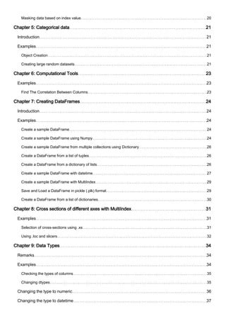 Masking data based on index value 20
Chapter 5: Categorical data 21
Introduction 21
Examples 21
Object Creation 21
Creating large random datasets 21
Chapter 6: Computational Tools 23
Examples 23
Find The Correlation Between Columns 23
Chapter 7: Creating DataFrames 24
Introduction 24
Examples 24
Create a sample DataFrame 24
Create a sample DataFrame using Numpy 24
Create a sample DataFrame from multiple collections using Dictionary 26
Create a DataFrame from a list of tuples 26
Create a DataFrame from a dictionary of lists 26
Create a sample DataFrame with datetime 27
Create a sample DataFrame with MultiIndex 29
Save and Load a DataFrame in pickle (.plk) format 29
Create a DataFrame from a list of dictionaries 30
Chapter 8: Cross sections of different axes with MultiIndex 31
Examples 31
Selection of cross-sections using .xs 31
Using .loc and slicers 32
Chapter 9: Data Types 34
Remarks 34
Examples 34
Checking the types of columns 35
Changing dtypes 35
Changing the type to numeric 36
Changing the type to datetime 37
 