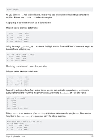 dtype: object
As you can see, .ix has two behaviors. This is very bad practice in code and thus it should be
avoided. Please use .iloc or .loc to be more explicit.
Applying a boolean mask to a dataframe
This will be our example data frame:
color name size
0 red rose big
1 blue violet big
2 red tulip small
3 blue harebell small
Using the magic __getitem__ or [] accessor. Giving it a list of True and False of the same length as
the dataframe will give you:
df[[True, False, True, False]]
color name size
0 red rose big
2 red tulip small
Masking data based on column value
This will be our example data frame:
color name size
0 red rose big
1 blue violet small
2 red tulip small
3 blue harebell small
Accessing a single column from a data frame, we can use a simple comparison == to compare
every element in the column to the given variable, producing a pd.Series of True and False
df['size'] == 'small'
0 False
1 True
2 True
3 True
Name: size, dtype: bool
This pd.Series is an extension of an np.array which is an extension of a simple list, Thus we can
hand this to the __getitem__ or [] accessor as in the above example.
size_small_mask = df['size'] == 'small'
df[size_small_mask]
color name size
1 blue violet small
2 red tulip small
https://riptutorial.com/ 19
 