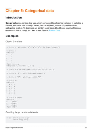 Chapter 5: Categorical data
Introduction
Categoricals are a pandas data type, which correspond to categorical variables in statistics: a
variable, which can take on only a limited, and usually fixed, number of possible values
(categories; levels in R). Examples are gender, social class, blood types, country affiliations,
observation time or ratings via Likert scales. Source: Pandas Docs
Examples
Object Creation
In [188]: s = pd.Series(["a","b","c","a","c"], dtype="category")
In [189]: s
Out[189]:
0 a
1 b
2 c
3 a
4 c
dtype: category
Categories (3, object): [a, b, c]
In [190]: df = pd.DataFrame({"A":["a","b","c","a", "c"]})
In [191]: df["B"] = df["A"].astype('category')
In [192]: df["C"] = pd.Categorical(df["A"])
In [193]: df
Out[193]:
A B C
0 a a a
1 b b b
2 c c c
3 a a a
4 c c c
In [194]: df.dtypes
Out[194]:
A object
B category
C category
dtype: object
Creating large random datasets
In [1]: import pandas as pd
import numpy as np
https://riptutorial.com/ 21
 