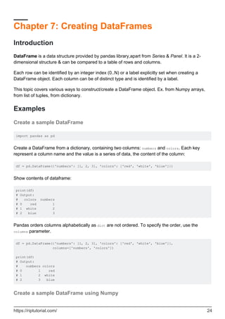Chapter 7: Creating DataFrames
Introduction
DataFrame is a data structure provided by pandas library,apart from Series & Panel. It is a 2-
dimensional structure & can be compared to a table of rows and columns.
Each row can be identified by an integer index (0..N) or a label explicitly set when creating a
DataFrame object. Each column can be of distinct type and is identified by a label.
This topic covers various ways to construct/create a DataFrame object. Ex. from Numpy arrays,
from list of tuples, from dictionary.
Examples
Create a sample DataFrame
import pandas as pd
Create a DataFrame from a dictionary, containing two columns: numbers and colors. Each key
represent a column name and the value is a series of data, the content of the column:
df = pd.DataFrame({'numbers': [1, 2, 3], 'colors': ['red', 'white', 'blue']})
Show contents of dataframe:
print(df)
# Output:
# colors numbers
# 0 red 1
# 1 white 2
# 2 blue 3
Pandas orders columns alphabetically as dict are not ordered. To specify the order, use the
columns parameter.
df = pd.DataFrame({'numbers': [1, 2, 3], 'colors': ['red', 'white', 'blue']},
columns=['numbers', 'colors'])
print(df)
# Output:
# numbers colors
# 0 1 red
# 1 2 white
# 2 3 blue
Create a sample DataFrame using Numpy
https://riptutorial.com/ 24
 