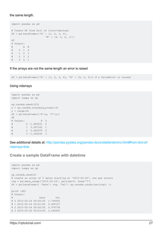 the same length.
import pandas as pd
# Create DF from dict of lists/ndarrays
df = pd.DataFrame({'A' : [1, 2, 3, 4],
'B' : [4, 3, 2, 1]})
df
# Output:
# A B
# 0 1 4
# 1 2 3
# 2 3 2
# 3 4 1
If the arrays are not the same length an error is raised
df = pd.DataFrame({'A' : [1, 2, 3, 4], 'B' : [5, 5, 5]}) # a ValueError is raised
Using ndarrays
import pandas as pd
import numpy as np
np.random.seed(123)
x = np.random.standard_normal(4)
y = range(4)
df = pd.DataFrame({'X':x, 'Y':y})
df
# Output: X Y
# 0 -1.085631 0
# 1 0.997345 1
# 2 0.282978 2
# 3 -1.506295 3
See additional details at: http://pandas.pydata.org/pandas-docs/stable/dsintro.html#from-dict-of-
ndarrays-lists
Create a sample DataFrame with datetime
import pandas as pd
import numpy as np
np.random.seed(0)
# create an array of 5 dates starting at '2015-02-24', one per minute
rng = pd.date_range('2015-02-24', periods=5, freq='T')
df = pd.DataFrame({ 'Date': rng, 'Val': np.random.randn(len(rng)) })
print (df)
# Output:
# Date Val
# 0 2015-02-24 00:00:00 1.764052
# 1 2015-02-24 00:01:00 0.400157
# 2 2015-02-24 00:02:00 0.978738
# 3 2015-02-24 00:03:00 2.240893
https://riptutorial.com/ 27
 