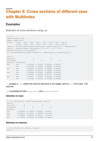 Chapter 8: Cross sections of different axes
with MultiIndex
Examples
Selection of cross-sections using .xs
In [1]:
import pandas as pd
import numpy as np
arrays = [['bar', 'bar', 'baz', 'baz', 'foo', 'foo', 'qux', 'qux'],
['one', 'two', 'one', 'two', 'one', 'two', 'one', 'two']]
idx_row = pd.MultiIndex.from_arrays(arrays, names=['Row_First', 'Row_Second'])
idx_col = pd.MultiIndex.from_product([['A','B'], ['i', 'ii']],
names=['Col_First','Col_Second'])
df = pd.DataFrame(np.random.randn(8,4), index=idx_row, columns=idx_col)
Out[1]:
Col_First A B
Col_Second i ii i ii
Row_First Row_Second
bar one -0.452982 -1.872641 0.248450 -0.319433
two -0.460388 -0.136089 -0.408048 0.998774
baz one 0.358206 -0.319344 -2.052081 -0.424957
two -0.823811 -0.302336 1.158968 0.272881
foo one -0.098048 -0.799666 0.969043 -0.595635
two -0.358485 0.412011 -0.667167 1.010457
qux one 1.176911 1.578676 0.350719 0.093351
two 0.241956 1.082138 -0.516898 -0.196605
.xs accepts a level (either the name of said level or an integer), and an axis: 0 for rows, 1 for
columns.
.xs is available for both pandas.Series and pandas.DataFrame.
Selection on rows:
In [2]: df.xs('two', level='Row_Second', axis=0)
Out[2]:
Col_First A B
Col_Second i ii i ii
Row_First
bar -0.460388 -0.136089 -0.408048 0.998774
baz -0.823811 -0.302336 1.158968 0.272881
foo -0.358485 0.412011 -0.667167 1.010457
qux 0.241956 1.082138 -0.516898 -0.196605
Selection on columns:
In [3]: df.xs('ii', level=1, axis=1)
Out[3]:
https://riptutorial.com/ 31
 