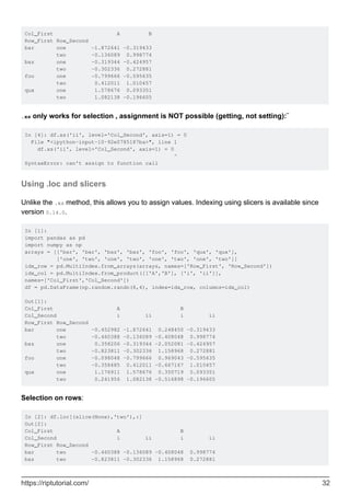 Col_First A B
Row_First Row_Second
bar one -1.872641 -0.319433
two -0.136089 0.998774
baz one -0.319344 -0.424957
two -0.302336 0.272881
foo one -0.799666 -0.595635
two 0.412011 1.010457
qux one 1.578676 0.093351
two 1.082138 -0.196605
.xs only works for selection , assignment is NOT possible (getting, not setting):¨
In [4]: df.xs('ii', level='Col_Second', axis=1) = 0
File "<ipython-input-10-92e0785187ba>", line 1
df.xs('ii', level='Col_Second', axis=1) = 0
^
SyntaxError: can't assign to function call
Using .loc and slicers
Unlike the .xs method, this allows you to assign values. Indexing using slicers is available since
version 0.14.0.
In [1]:
import pandas as pd
import numpy as np
arrays = [['bar', 'bar', 'baz', 'baz', 'foo', 'foo', 'qux', 'qux'],
['one', 'two', 'one', 'two', 'one', 'two', 'one', 'two']]
idx_row = pd.MultiIndex.from_arrays(arrays, names=['Row_First', 'Row_Second'])
idx_col = pd.MultiIndex.from_product([['A','B'], ['i', 'ii']],
names=['Col_First','Col_Second'])
df = pd.DataFrame(np.random.randn(8,4), index=idx_row, columns=idx_col)
Out[1]:
Col_First A B
Col_Second i ii i ii
Row_First Row_Second
bar one -0.452982 -1.872641 0.248450 -0.319433
two -0.460388 -0.136089 -0.408048 0.998774
baz one 0.358206 -0.319344 -2.052081 -0.424957
two -0.823811 -0.302336 1.158968 0.272881
foo one -0.098048 -0.799666 0.969043 -0.595635
two -0.358485 0.412011 -0.667167 1.010457
qux one 1.176911 1.578676 0.350719 0.093351
two 0.241956 1.082138 -0.516898 -0.196605
Selection on rows:
In [2]: df.loc[(slice(None),'two'),:]
Out[2]:
Col_First A B
Col_Second i ii i ii
Row_First Row_Second
bar two -0.460388 -0.136089 -0.408048 0.998774
baz two -0.823811 -0.302336 1.158968 0.272881
https://riptutorial.com/ 32
 