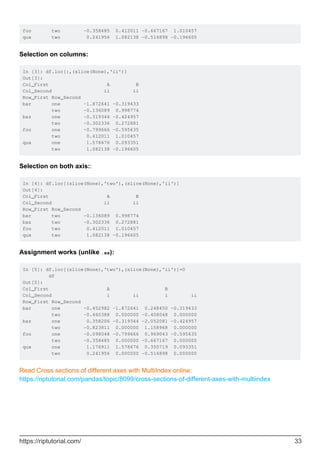 foo two -0.358485 0.412011 -0.667167 1.010457
qux two 0.241956 1.082138 -0.516898 -0.196605
Selection on columns:
In [3]: df.loc[:,(slice(None),'ii')]
Out[3]:
Col_First A B
Col_Second ii ii
Row_First Row_Second
bar one -1.872641 -0.319433
two -0.136089 0.998774
baz one -0.319344 -0.424957
two -0.302336 0.272881
foo one -0.799666 -0.595635
two 0.412011 1.010457
qux one 1.578676 0.093351
two 1.082138 -0.196605
Selection on both axis::
In [4]: df.loc[(slice(None),'two'),(slice(None),'ii')]
Out[4]:
Col_First A B
Col_Second ii ii
Row_First Row_Second
bar two -0.136089 0.998774
baz two -0.302336 0.272881
foo two 0.412011 1.010457
qux two 1.082138 -0.196605
Assignment works (unlike .xs):
In [5]: df.loc[(slice(None),'two'),(slice(None),'ii')]=0
df
Out[5]:
Col_First A B
Col_Second i ii i ii
Row_First Row_Second
bar one -0.452982 -1.872641 0.248450 -0.319433
two -0.460388 0.000000 -0.408048 0.000000
baz one 0.358206 -0.319344 -2.052081 -0.424957
two -0.823811 0.000000 1.158968 0.000000
foo one -0.098048 -0.799666 0.969043 -0.595635
two -0.358485 0.000000 -0.667167 0.000000
qux one 1.176911 1.578676 0.350719 0.093351
two 0.241956 0.000000 -0.516898 0.000000
Read Cross sections of different axes with MultiIndex online:
https://riptutorial.com/pandas/topic/8099/cross-sections-of-different-axes-with-multiindex
https://riptutorial.com/ 33
 