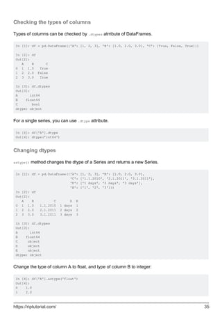 Checking the types of columns
Types of columns can be checked by .dtypes atrribute of DataFrames.
In [1]: df = pd.DataFrame({'A': [1, 2, 3], 'B': [1.0, 2.0, 3.0], 'C': [True, False, True]})
In [2]: df
Out[2]:
A B C
0 1 1.0 True
1 2 2.0 False
2 3 3.0 True
In [3]: df.dtypes
Out[3]:
A int64
B float64
C bool
dtype: object
For a single series, you can use .dtype attribute.
In [4]: df['A'].dtype
Out[4]: dtype('int64')
Changing dtypes
astype() method changes the dtype of a Series and returns a new Series.
In [1]: df = pd.DataFrame({'A': [1, 2, 3], 'B': [1.0, 2.0, 3.0],
'C': ['1.1.2010', '2.1.2011', '3.1.2011'],
'D': ['1 days', '2 days', '3 days'],
'E': ['1', '2', '3']})
In [2]: df
Out[2]:
A B C D E
0 1 1.0 1.1.2010 1 days 1
1 2 2.0 2.1.2011 2 days 2
2 3 3.0 3.1.2011 3 days 3
In [3]: df.dtypes
Out[3]:
A int64
B float64
C object
D object
E object
dtype: object
Change the type of column A to float, and type of column B to integer:
In [4]: df['A'].astype('float')
Out[4]:
0 1.0
1 2.0
https://riptutorial.com/ 35
 