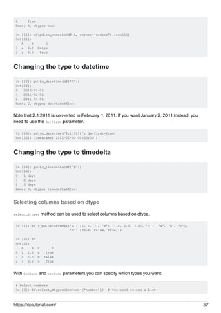 2 True
Name: A, dtype: bool
In [11]: df[pd.to_numeric(df.A, errors='coerce').isnull()]
Out[11]:
A B C
1 x 2.0 False
2 z 3.0 True
Changing the type to datetime
In [12]: pd.to_datetime(df['C'])
Out[12]:
0 2010-01-01
1 2011-02-01
2 2011-03-01
Name: C, dtype: datetime64[ns]
Note that 2.1.2011 is converted to February 1, 2011. If you want January 2, 2011 instead, you
need to use the dayfirst parameter.
In [13]: pd.to_datetime('2.1.2011', dayfirst=True)
Out[13]: Timestamp('2011-01-02 00:00:00')
Changing the type to timedelta
In [14]: pd.to_timedelta(df['D'])
Out[14]:
0 1 days
1 2 days
2 3 days
Name: D, dtype: timedelta64[ns]
Selecting columns based on dtype
select_dtypes method can be used to select columns based on dtype.
In [1]: df = pd.DataFrame({'A': [1, 2, 3], 'B': [1.0, 2.0, 3.0], 'C': ['a', 'b', 'c'],
'D': [True, False, True]})
In [2]: df
Out[2]:
A B C D
0 1 1.0 a True
1 2 2.0 b False
2 3 3.0 c True
With include and exclude parameters you can specify which types you want:
# Select numbers
In [3]: df.select_dtypes(include=['number']) # You need to use a list
https://riptutorial.com/ 37
 