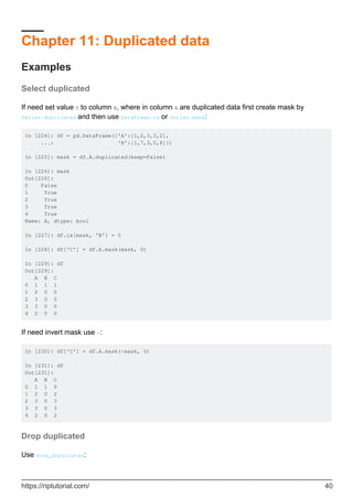 Chapter 11: Duplicated data
Examples
Select duplicated
If need set value 0 to column B, where in column A are duplicated data first create mask by
Series.duplicated and then use DataFrame.ix or Series.mask:
In [224]: df = pd.DataFrame({'A':[1,2,3,3,2],
...: 'B':[1,7,3,0,8]})
In [225]: mask = df.A.duplicated(keep=False)
In [226]: mask
Out[226]:
0 False
1 True
2 True
3 True
4 True
Name: A, dtype: bool
In [227]: df.ix[mask, 'B'] = 0
In [228]: df['C'] = df.A.mask(mask, 0)
In [229]: df
Out[229]:
A B C
0 1 1 1
1 2 0 0
2 3 0 0
3 3 0 0
4 2 0 0
If need invert mask use ~:
In [230]: df['C'] = df.A.mask(~mask, 0)
In [231]: df
Out[231]:
A B C
0 1 1 0
1 2 0 2
2 3 0 3
3 3 0 3
4 2 0 2
Drop duplicated
Use drop_duplicates:
https://riptutorial.com/ 40
 