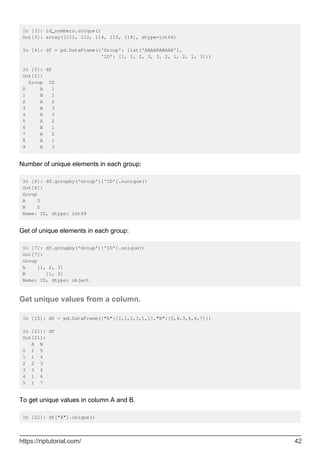 In [3]: id_numbers.unique()
Out[3]: array([111, 112, 114, 115, 118], dtype=int64)
In [4]: df = pd.DataFrame({'Group': list('ABAABABAAB'),
'ID': [1, 1, 2, 3, 3, 2, 1, 2, 1, 3]})
In [5]: df
Out[5]:
Group ID
0 A 1
1 B 1
2 A 2
3 A 3
4 B 3
5 A 2
6 B 1
7 A 2
8 A 1
9 B 3
Number of unique elements in each group:
In [6]: df.groupby('Group')['ID'].nunique()
Out[6]:
Group
A 3
B 2
Name: ID, dtype: int64
Get of unique elements in each group:
In [7]: df.groupby('Group')['ID'].unique()
Out[7]:
Group
A [1, 2, 3]
B [1, 3]
Name: ID, dtype: object
Get unique values from a column.
In [15]: df = pd.DataFrame({"A":[1,1,2,3,1,1],"B":[5,4,3,4,6,7]})
In [21]: df
Out[21]:
A B
0 1 5
1 1 4
2 2 3
3 3 4
4 1 6
5 1 7
To get unique values in column A and B.
In [22]: df["A"].unique()
https://riptutorial.com/ 42
 