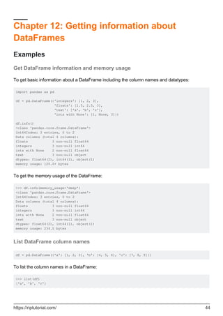 Chapter 12: Getting information about
DataFrames
Examples
Get DataFrame information and memory usage
To get basic information about a DataFrame including the column names and datatypes:
import pandas as pd
df = pd.DataFrame({'integers': [1, 2, 3],
'floats': [1.5, 2.5, 3],
'text': ['a', 'b', 'c'],
'ints with None': [1, None, 3]})
df.info()
<class 'pandas.core.frame.DataFrame'>
Int64Index: 3 entries, 0 to 2
Data columns (total 4 columns):
floats 3 non-null float64
integers 3 non-null int64
ints with None 2 non-null float64
text 3 non-null object
dtypes: float64(2), int64(1), object(1)
memory usage: 120.0+ bytes
To get the memory usage of the DataFrame:
>>> df.info(memory_usage='deep')
<class 'pandas.core.frame.DataFrame'>
Int64Index: 3 entries, 0 to 2
Data columns (total 4 columns):
floats 3 non-null float64
integers 3 non-null int64
ints with None 2 non-null float64
text 3 non-null object
dtypes: float64(2), int64(1), object(1)
memory usage: 234.0 bytes
List DataFrame column names
df = pd.DataFrame({'a': [1, 2, 3], 'b': [4, 5, 6], 'c': [7, 8, 9]})
To list the column names in a DataFrame:
>>> list(df)
['a', 'b', 'c']
https://riptutorial.com/ 44
 