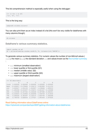 This list comprehension method is especially useful when using the debugger:
>>> [c for c in df]
['a', 'b', 'c']
This is the long way:
sampledf.columns.tolist()
You can also print them as an index instead of a list (this won't be very visible for dataframes with
many columns though):
df.columns
Dataframe's various summary statistics.
import pandas as pd
df = pd.DataFrame(np.random.randn(5, 5), columns=list('ABCDE'))
To generate various summary statistics. For numeric values the number of non-NA/null values (
count), the mean (mean), the standard deviation std and values known as the five-number summary
:
min: minimum (smallest observation)
•
25%: lower quartile or first quartile (Q1)
•
50%: median (middle value, Q2)
•
75%: upper quartile or third quartile (Q3)
•
max: maximum (largest observation)
•
>>> df.describe()
A B C D E
count 5.000000 5.000000 5.000000 5.000000 5.000000
mean -0.456917 -0.278666 0.334173 0.863089 0.211153
std 0.925617 1.091155 1.024567 1.238668 1.495219
min -1.494346 -2.031457 -0.336471 -0.821447 -2.106488
25% -1.143098 -0.407362 -0.246228 -0.087088 -0.082451
50% -0.536503 -0.163950 -0.004099 1.509749 0.313918
75% 0.092630 0.381407 0.120137 1.822794 1.060268
max 0.796729 0.828034 2.137527 1.891436 1.870520
Read Getting information about DataFrames online:
https://riptutorial.com/pandas/topic/6697/getting-information-about-dataframes
https://riptutorial.com/ 45
 