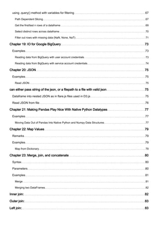 using .query() method with variables for filtering 67
Path Dependent Slicing 67
Get the first/last n rows of a dataframe 69
Select distinct rows across dataframe 70
Filter out rows with missing data (NaN, None, NaT) 71
Chapter 19: IO for Google BigQuery 73
Examples 73
Reading data from BigQuery with user account credentials 73
Reading data from BigQuery with service account credentials 74
Chapter 20: JSON 75
Examples 75
Read JSON 75
can either pass string of the json, or a filepath to a file with valid json 75
Dataframe into nested JSON as in flare.js files used in D3.js 75
Read JSON from file 76
Chapter 21: Making Pandas Play Nice With Native Python Datatypes 77
Examples 77
Moving Data Out of Pandas Into Native Python and Numpy Data Structures 77
Chapter 22: Map Values 79
Remarks 79
Examples 79
Map from Dictionary 79
Chapter 23: Merge, join, and concatenate 80
Syntax 80
Parameters 80
Examples 81
Merge 81
Merging two DataFrames 82
Inner join: 82
Outer join: 83
Left join: 83
 
