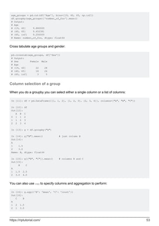 age_groups = pd.cut(df['Age'], bins=[19, 40, 65, np.inf])
df.groupby(age_groups)['number_of_foo'].mean()
# Output:
# Age
# (19, 40] 9.880000
# (40, 65] 9.452381
# (65, inf] 9.250000
# Name: number_of_foo, dtype: float64
Cross tabulate age groups and gender:
pd.crosstab(age_groups, df['Sex'])
# Output:
# Sex Female Male
# Age
# (19, 40] 22 28
# (40, 65] 18 24
# (65, inf] 3 5
Column selection of a group
When you do a groupby you can select either a single column or a list of columns:
In [11]: df = pd.DataFrame([[1, 1, 2], [1, 2, 3], [2, 3, 4]], columns=["A", "B", "C"])
In [12]: df
Out[12]:
A B C
0 1 1 2
1 1 2 3
2 2 3 4
In [13]: g = df.groupby("A")
In [14]: g["B"].mean() # just column B
Out[14]:
A
1 1.5
2 3.0
Name: B, dtype: float64
In [15]: g[["B", "C"]].mean() # columns B and C
Out[15]:
B C
A
1 1.5 2.5
2 3.0 4.0
You can also use agg to specify columns and aggregation to perform:
In [16]: g.agg({'B': 'mean', 'C': 'count'})
Out[16]:
C B
A
1 2 1.5
2 1 3.0
https://riptutorial.com/ 53
 
