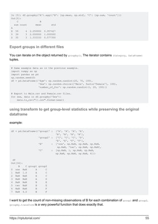 In [5]: df.groupby('A').agg({'B': [np.mean, np.std], 'C': [np.sum, 'count']})
Out[5]:
C B
sum count mean std
A
X 59 4 2.250000 0.957427
Y 39 3 2.000000 1.000000
Z 35 3 1.333333 0.577350
Export groups in different files
You can iterate on the object returned by groupby(). The iterator contains (Category, DataFrame)
tuples.
# Same example data as in the previous example.
import numpy as np
import pandas as pd
np.random.seed(0)
df = pd.DataFrame({'Age': np.random.randint(20, 70, 100),
'Sex': np.random.choice(['Male', factor'Female'], 100),
'number_of_foo': np.random.randint(1, 20, 100)})
# Export to Male.csv and Female.csv files.
for sex, data in df.groupby('Sex'):
data.to_csv("{}.csv".format(sex))
using transform to get group-level statistics while preserving the original
dataframe
example:
df = pd.DataFrame({'group1' : ['A', 'A', 'A', 'A',
'B', 'B', 'B', 'B'],
'group2' : ['C', 'C', 'C', 'D',
'E', 'E', 'F', 'F'],
'B' : ['one', np.NaN, np.NaN, np.NaN,
np.NaN, 'two', np.NaN, np.NaN],
'C' : [np.NaN, 1, np.NaN, np.NaN,
np.NaN, np.NaN, np.NaN, 4]})
df
Out[34]:
B C group1 group2
0 one NaN A C
1 NaN 1.0 A C
2 NaN NaN A C
3 NaN NaN A D
4 NaN NaN B E
5 two NaN B E
6 NaN NaN B F
7 NaN 4.0 B F
I want to get the count of non-missing observations of B for each combination of group1 and group2.
groupby.transform is a very powerful function that does exactly that.
https://riptutorial.com/ 55
 