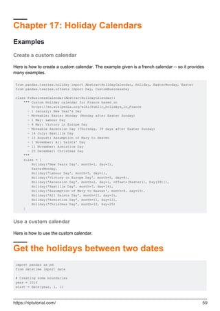 Chapter 17: Holiday Calendars
Examples
Create a custom calendar
Here is how to create a custom calendar. The example given is a french calendar -- so it provides
many examples.
from pandas.tseries.holiday import AbstractHolidayCalendar, Holiday, EasterMonday, Easter
from pandas.tseries.offsets import Day, CustomBusinessDay
class FrBusinessCalendar(AbstractHolidayCalendar):
""" Custom Holiday calendar for France based on
https://en.wikipedia.org/wiki/Public_holidays_in_France
- 1 January: New Year's Day
- Moveable: Easter Monday (Monday after Easter Sunday)
- 1 May: Labour Day
- 8 May: Victory in Europe Day
- Moveable Ascension Day (Thursday, 39 days after Easter Sunday)
- 14 July: Bastille Day
- 15 August: Assumption of Mary to Heaven
- 1 November: All Saints' Day
- 11 November: Armistice Day
- 25 December: Christmas Day
"""
rules = [
Holiday('New Years Day', month=1, day=1),
EasterMonday,
Holiday('Labour Day', month=5, day=1),
Holiday('Victory in Europe Day', month=5, day=8),
Holiday('Ascension Day', month=1, day=1, offset=[Easter(), Day(39)]),
Holiday('Bastille Day', month=7, day=14),
Holiday('Assumption of Mary to Heaven', month=8, day=15),
Holiday('All Saints Day', month=11, day=1),
Holiday('Armistice Day', month=11, day=11),
Holiday('Christmas Day', month=12, day=25)
]
Use a custom calendar
Here is how to use the custom calendar.
Get the holidays between two dates
import pandas as pd
from datetime import date
# Creating some boundaries
year = 2016
start = date(year, 1, 1)
https://riptutorial.com/ 59
 