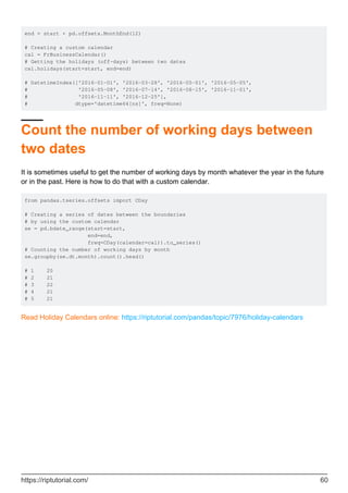 end = start + pd.offsets.MonthEnd(12)
# Creating a custom calendar
cal = FrBusinessCalendar()
# Getting the holidays (off-days) between two dates
cal.holidays(start=start, end=end)
# DatetimeIndex(['2016-01-01', '2016-03-28', '2016-05-01', '2016-05-05',
# '2016-05-08', '2016-07-14', '2016-08-15', '2016-11-01',
# '2016-11-11', '2016-12-25'],
# dtype='datetime64[ns]', freq=None)
Count the number of working days between
two dates
It is sometimes useful to get the number of working days by month whatever the year in the future
or in the past. Here is how to do that with a custom calendar.
from pandas.tseries.offsets import CDay
# Creating a series of dates between the boundaries
# by using the custom calendar
se = pd.bdate_range(start=start,
end=end,
freq=CDay(calendar=cal)).to_series()
# Counting the number of working days by month
se.groupby(se.dt.month).count().head()
# 1 20
# 2 21
# 3 22
# 4 21
# 5 21
Read Holiday Calendars online: https://riptutorial.com/pandas/topic/7976/holiday-calendars
https://riptutorial.com/ 60
 