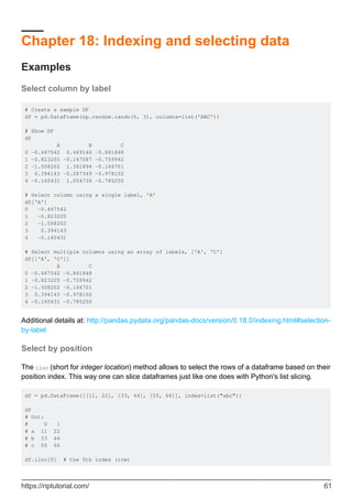 Chapter 18: Indexing and selecting data
Examples
Select column by label
# Create a sample DF
df = pd.DataFrame(np.random.randn(5, 3), columns=list('ABC'))
# Show DF
df
A B C
0 -0.467542 0.469146 -0.861848
1 -0.823205 -0.167087 -0.759942
2 -1.508202 1.361894 -0.166701
3 0.394143 -0.287349 -0.978102
4 -0.160431 1.054736 -0.785250
# Select column using a single label, 'A'
df['A']
0 -0.467542
1 -0.823205
2 -1.508202
3 0.394143
4 -0.160431
# Select multiple columns using an array of labels, ['A', 'C']
df[['A', 'C']]
A C
0 -0.467542 -0.861848
1 -0.823205 -0.759942
2 -1.508202 -0.166701
3 0.394143 -0.978102
4 -0.160431 -0.785250
Additional details at: http://pandas.pydata.org/pandas-docs/version/0.18.0/indexing.html#selection-
by-label
Select by position
The iloc (short for integer location) method allows to select the rows of a dataframe based on their
position index. This way one can slice dataframes just like one does with Python's list slicing.
df = pd.DataFrame([[11, 22], [33, 44], [55, 66]], index=list("abc"))
df
# Out:
# 0 1
# a 11 22
# b 33 44
# c 55 66
df.iloc[0] # the 0th index (row)
https://riptutorial.com/ 61
 